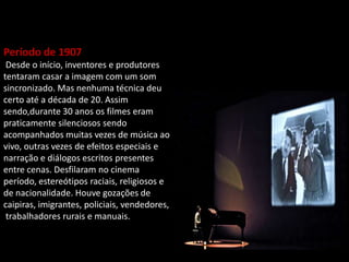 Período de 1907
Desde o início, inventores e produtores
tentaram casar a imagem com um som
sincronizado. Mas nenhuma técnica deu
certo até a década de 20. Assim
sendo,durante 30 anos os filmes eram
praticamente silenciosos sendo
acompanhados muitas vezes de música ao
vivo, outras vezes de efeitos especiais e
narração e diálogos escritos presentes
entre cenas. Desfilaram no cinema desse
período, estereótipos raciais, religiosos e
de nacionalidade. Houve gozações de
caipiras, imigrantes, policiais, vendedores,
trabalhadores rurais e manuais.
 