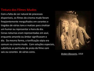 Tintura dos Filmes Mudos
Com a falta de cor natural de processos
disponíveis, os filmes do cinema mudo foram
freqüentemente mergulhados em corantes e
tingidos de vários tons e matizes para sinalizar
um humor ou representar a hora do dia.
Cenas noturnas eram representadas em azul,
enquanto amarelo ou âmbar significavam o
dia. Da mesma forma, a tonificação sépia era
comum no cinema mudo. Com soluções especiais,
substituía as partículas de prata do filme com
sais ou corantes de várias cores.
Broken Blossoms, 1919
 