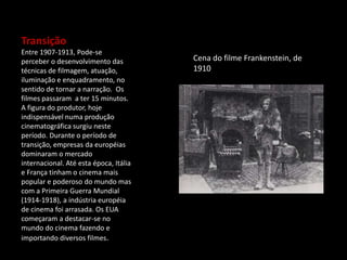 Transição
Entre 1907-1913, Pode-se
perceber o desenvolvimento das
técnicas de filmagem, atuação,
iluminação e enquadramento, no
sentido de tornar a narração. Os
filmes passaram a ter 15 minutos.
A figura do produtor, hoje
indispensável numa produção
cinematográfica surgiu neste
período. Durante o período de
transição, empresas da européias
dominaram o mercado
internacional. Até esta época, Itália
e França tinham o cinema mais
popular e poderoso do mundo mas
com a Primeira Guerra Mundial
(1914-1918), a indústria européia
de cinema foi arrasada. Os EUA
começaram a destacar-se no
mundo do cinema fazendo e
importando diversos filmes.
Cena do filme Frankenstein, de
1910
 