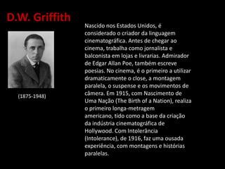D.W. Griffith
Nascido nos Estados Unidos, é
considerado o criador da linguagem
cinematográfica. Antes de chegar ao
cinema, trabalha como jornalista e
balconista em lojas e livrarias. Admirador
de Edgar Allan Poe, também escreve
poesias. No cinema, é o primeiro a utilizar
dramaticamente o close, a montagem
paralela, o suspense e os movimentos de
câmera. Em 1915, com Nascimento de
Uma Nação (The Birth of a Nation), realiza
o primeiro longa-metragem
americano, tido como a base da criação
da indústria cinematográfica de
Hollywood. Com Intolerância
(Intolerance), de 1916, faz uma ousada
experiência, com montagens e histórias
paralelas.
(1875-1948))
 