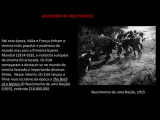 ASCENSÃO DE HOLLYWOOD
Até esta época, Itália e França tinham o
cinema mais popular e poderoso do
mundo mas com a Primeira Guerra
Mundial (1914-918), a indústria européia
de cinema foi arrasada. Os EUA
começaram a destacar-se no mundo do
cinema fazendo e importando diversos
filmes. Nesse ínterim, Os EUA lançou o
filme mais lucrativo da época o The Birth
of a Nation (O Nascimento de uma Nação)
(1915), redendo $10,000,000.
O Nascimento de uma Nação, 1915
 