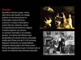 Cinema
Quando o cinema surgiu, ainda
não havia sido fixado um código
próprio e este encontrava-se
misturado a outras formas
culturais: e estava misturado a
outras formas culturais, como:
os espetáculos de lanterna mágica,
o teatro popular, os cartuns,
as revistas ilustradas e os cartões-
postais. A maioria dos filmes eram
produzidos em plano único e a duração
média dos filmes era de 5 a 10 minutos.
Naquele momento, os espectadores
estavam interessados nos filmes como
forma de espetáculo visual. A maneira de se
contar as histórias não chamava atenção.
 