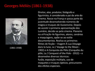 Georges Méliès (1861-1938))
Diretor, ator, produtor, fotógrafo e
figurinista, é considerado o pai da arte do
cinema. Nasce na França e passa parte da
juventude desenvolvendo números de
mágica e truques de ilusionismo. Depois
de assistir à primeira apresentação dos
Lumière, decide-se pelo cinema. Pioneiro
na utilização de figurinos, atores, cenários
e maquiagens, opõe-se ao estilo
documentarista. Realiza os primeiros
filmes de ficção – Viagem À Lua (Voyage
dans la lune, Le / Voyage to the Moon -
1902) e A Conquista do Pólo (Conquête du
pôle, La / Conquest of the Pole - 1912) – e
desenvolve diversas técnicas:
fusão, exposição múltipla, uso de
maquetes e truques ópticos, precursores
dos efeitos especiais.
(1861-1938)
(1861-1938))
 