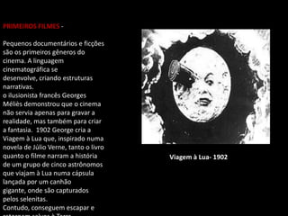 PRIMEIROS FILMES -
Pequenos documentários e ficções
são os primeiros gêneros do
cinema. A linguagem
cinematográfica se
desenvolve, criando estruturas
narrativas.
o ilusionista francês Georges
Méliès demonstrou que o cinema
não servia apenas para gravar a
realidade, mas também para criar
a fantasia. 1902 George cria a
Viagem à Lua que, inspirado numa
novela de Júlio Verne, tanto o livro
quanto o filme narram a história
de um grupo de cinco astrônomos
que viajam à Lua numa cápsula
lançada por um canhão
gigante, onde são capturados
pelos selenitas.
Contudo, conseguem escapar e
Viagem à Lua- 1902
 