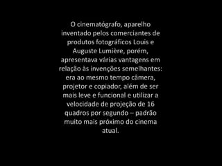 O cinematógrafo, aparelho
inventado pelos comerciantes de
produtos fotográficos Louis e
Auguste Lumière, porém,
apresentava várias vantagens em
relação às invenções semelhantes:
era ao mesmo tempo câmera,
projetor e copiador, além de ser
mais leve e funcional e utilizar a
velocidade de projeção de 16
quadros por segundo – padrão
muito mais próximo do cinema
atual.
 
