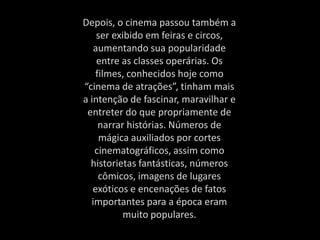 Depois, o cinema passou também a
ser exibido em feiras e circos,
aumentando sua popularidade
entre as classes operárias. Os
filmes, conhecidos hoje como
“cinema de atrações”, tinham mais
a intenção de fascinar, maravilhar e
entreter do que propriamente de
narrar histórias. Números de
mágica auxiliados por cortes
cinematográficos, assim como
historietas fantásticas, números
cômicos, imagens de lugares
exóticos e encenações de fatos
importantes para a época eram
muito populares.
 