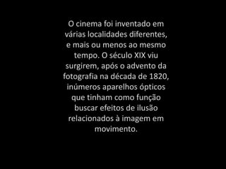 O cinema foi inventado em
várias localidades diferentes,
e mais ou menos ao mesmo
tempo. O século XIX viu
surgirem, após o advento da
fotografia na década de 1820,
inúmeros aparelhos ópticos
que tinham como função
buscar efeitos de ilusão
relacionados à imagem em
movimento.
 