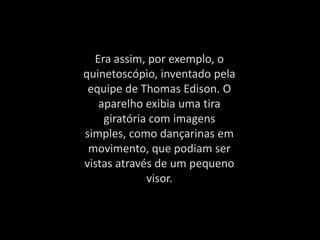 Era assim, por exemplo, o
quinetoscópio, inventado pela
equipe de Thomas Edison. O
aparelho exibia uma tira
giratória com imagens
simples, como dançarinas em
movimento, que podiam ser
vistas através de um pequeno
visor.
 