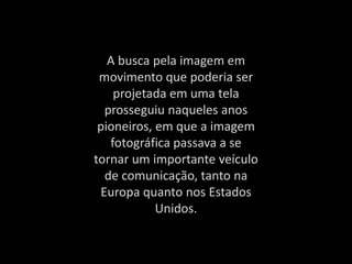 A busca pela imagem em
movimento que poderia ser
projetada em uma tela
prosseguiu naqueles anos
pioneiros, em que a imagem
fotográfica passava a se
tornar um importante veículo
de comunicação, tanto na
Europa quanto nos Estados
Unidos.
 