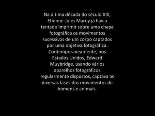 Na última década do século XIX,
Etienne-Jules Marey já havia
tentado imprimir sobre uma chapa
fotográfica os movimentos
sucessivos de um corpo captados
por uma objetiva fotográfica.
Contemporaneamente, nos
Estados Unidos, Edward
Muybridge, usando vários
aparelhos fotográficos
regularmente dispostos, captava as
diversas fases dos movimentos de
homens e animais.
 