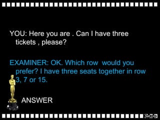 YOU: Here you are . Can I have three
tickets , please?
EXAMINER: OK. Which row would you
prefer? I have three seats together in row
3, 7 or 15.
ANSWER
 