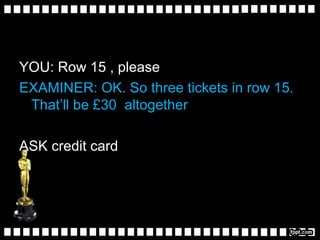 YOU: Row 15 , please
EXAMINER: OK. So three tickets in row 15.
That’ll be £30 altogether
ASK credit card
 