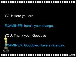 YOU: Here you are.
EXAMINER: here’s your change.
YOU: Thank you . Goodbye
EXAMINER: Goodbye. Have a nice day.
 