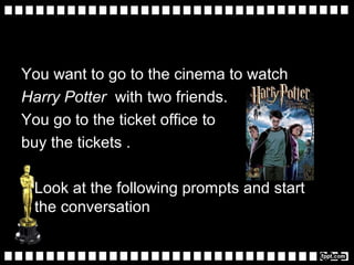 You want to go to the cinema to watch
Harry Potter with two friends.
You go to the ticket office to
buy the tickets .
Look at the following prompts and start
the conversation
 