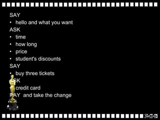 SAY
• hello and what you want
ASK
• time
• how long
• price
• student's discounts
SAY
• buy three tickets
ASK
• credit card
PAY and take the change
 