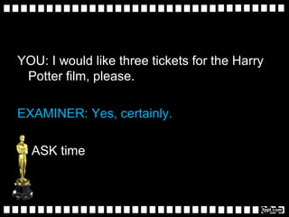 YOU: I would like three tickets for the Harry
Potter film, please.
EXAMINER: Yes, certainly.
ASK time
 