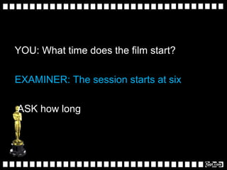 YOU: What time does the film start?
EXAMINER: The session starts at six
ASK how long
 