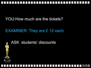 YOU:How much are the tickets?
EXAMINER: They are £ 12 each
ASK students’ discounts
 