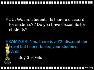 YOU: We are students. Is there a discount
for students? / Do you have discounts for
students?
EXAMINER: Yes, there is a £2 discount per
ticket but I need to see your students’
cards.
Buy 3 tickets
 
