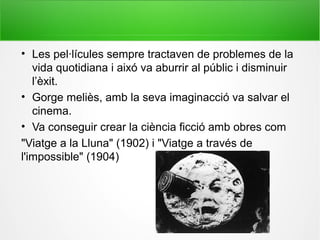 • Les pel·lícules sempre tractaven de problemes de la
vida quotidiana i aixó va aburrir al públic i disminuir
l’èxit.
• Gorge meliès, amb la seva imaginacció va salvar el
cinema.
• Va conseguir crear la ciència ficció amb obres com
"Viatge a la Lluna" (1902) i "Viatge a través de
l'impossible" (1904)
 