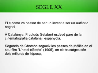 SEGLE XX
El cinema va passar de ser un invent a ser un autèntic
negoci
A Catalunya, Fructuós Gelabert esdevé pare de la
cinematografia catalana i espanyola.
Segundo de Chomón segueix les passes de Méliès en el
seu film "L'hotel elèctric" (1905), on els trucatges són
dels millores de l'època.
 