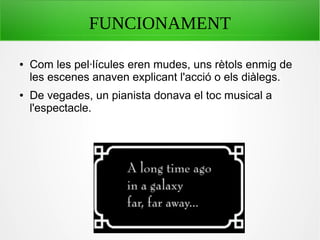 FUNCIONAMENT
● Com les pel·lícules eren mudes, uns rètols enmig de
les escenes anaven explicant l'acció o els diàlegs.
● De vegades, un pianista donava el toc musical a
l'espectacle.
 