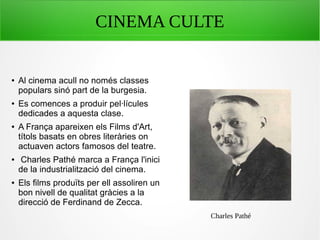 CINEMA CULTE
● Al cinema acull no només classes
populars sinó part de la burgesia.
● Es comences a produir pel·lícules
dedicades a aquesta clase.
● A França apareixen els Films d'Art,
títols basats en obres literàries on
actuaven actors famosos del teatre.
● Charles Pathé marca a França l'inici
de la industrialització del cinema.
● Els films produïts per ell assoliren un
bon nivell de qualitat gràcies a la
direcció de Ferdinand de Zecca.
Charles Pathé
 