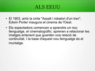 ALS EEUU
● El 1903, amb la cinta "Assalt i robatori d'un tren",
Edwin Porter inaugura el cinema de l'Oest.
● Els espectadors comencen a aprendre un nou
llenguatge, el cinematogràfic: aprenen a relacionar les
imatges entenent que guarden una relació de
continuïtat. I la base d'aquest nou llenguatge és el
muntatge.
 