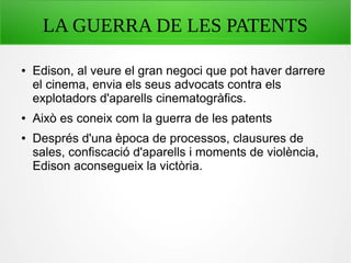 LA GUERRA DE LES PATENTS
● Edison, al veure el gran negoci que pot haver darrere
el cinema, envia els seus advocats contra els
explotadors d'aparells cinematogràfics.
● Això es coneix com la guerra de les patents
● Després d'una època de processos, clausures de
sales, confiscació d'aparells i moments de violència,
Edison aconsegueix la victòria.
 