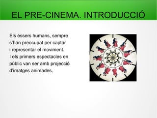 EL PRE-CINEMA. INTRODUCCIÓ
Els éssers humans, sempre
s’han preocupat per captar
i representar el moviment.
I els primers espectacles en
públic van ser amb projecció
d’imatges animades.
 