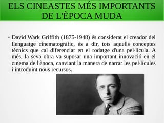 ELS CINEASTES MÉS IMPORTANTS
DE L'ÈPOCA MUDA
 David Wark Griffith (1875-1948) és considerat el creador del
llenguatge cinematogràfic, és a dir, tots aquells conceptes
tècnics que cal diferenciar en el rodatge d'una pel·lícula. A
més, la seva obra va suposar una important innovació en el
cinema de l'època, canviant la manera de narrar les pel·lícules
i introduint nous recursos.
 