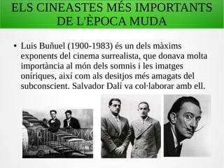 ELS CINEASTES MÉS IMPORTANTS
DE L'ÈPOCA MUDA
● Luis Buñuel (1900-1983) és un dels màxims
exponents del cinema surrealista, que donava molta
importància al món dels somnis i les imatges
oníriques, així com als desitjos més amagats del
subconscient. Salvador Dalí va col·laborar amb ell.
 