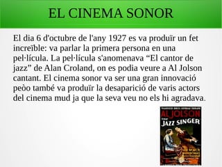 EL CINEMA SONOR
El dia 6 d'octubre de l'any 1927 es va produïr un fet
increïble: va parlar la primera persona en una
pel·lícula. La pel·lícula s'anomenava “El cantor de
jazz” de Alan Croland, on es podia veure a Al Jolson
cantant. El cinema sonor va ser una gran innovació
peòo també va produïr la desaparició de varis actors
del cinema mud ja que la seva veu no els hi agradava.
 
