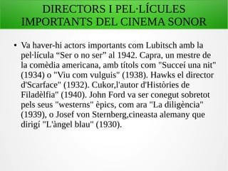 DIRECTORS I PEL·LÍCULES
IMPORTANTS DEL CINEMA SONOR
● Va haver-hi actors importants com Lubitsch amb la
pel·lícula “Ser o no ser” al 1942. Capra, un mestre de
la comèdia americana, amb títols com "Succeí una nit"
(1934) o "Viu com vulguis" (1938). Hawks el director
d'Scarface" (1932). Cukor,l'autor d'Històries de
Filadèlfia" (1940). John Ford va ser conegut sobretot
pels seus "westerns" èpics, com ara "La diligència"
(1939), o Josef von Sternberg,cineasta alemany que
dirigí "L'àngel blau" (1930).
 