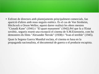 ● Enfront de directors amb plantejaments principalment comercials, fan
aparició d'altres amb nous neguits estètics. És el cas de Von Stroheim,
Hitchcock o Orson Welles; aquest darrer realitzà les obres mestres
"Ciutadà Kane" (1941) i "El quart manament" (1942).Pel que fa a l'Estat
soviètic, segueix essent una excepció el cinema de S.M.Eisenstein, com ho
demostren els films "Alexander Nevski" (1938) i "Ivan el terrible" (1945).
Quan la Segona Guerra Mundial esclata, el cinema es basa en la
propaganda nacionalista, el documental de guerra o el producte escapista.
 