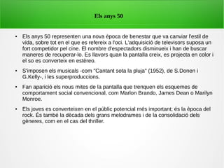 ● Els anys 50 representen una nova època de benestar que va canviar l'estil de
vida, sobre tot en el que es refereix a l'oci. L'adquisició de televisors suposa un
fort competidor pel cine. El nombre d'espectadors disminueix i han de buscar
maneres de recuperar-lo. Es llavors quan la pantalla creix, es projecta en color i
el so es converteix en estèreo.
● S'imposen els musicals -com "Cantant sota la pluja" (1952), de S.Donen i
G.Kelly-, i les superproduccions.
● Fan aparició els nous mites de la pantalla que trenquen els esquemes de
comportament social convencional, com Marlon Brando, James Dean o Marilyn
Monroe.
● Els joves es converteixen en el públic potencial més important; és la època del
rock. És també la dècada dels grans melodrames i de la consolidació dels
gèneres, com en el cas del thriller.
Els anys 50
 