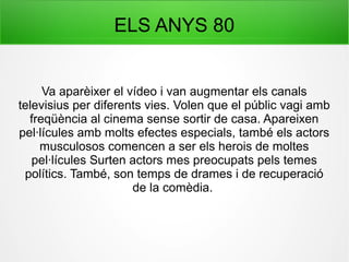 ELS ANYS 80
Va aparèixer el vídeo i van augmentar els canals
televisius per diferents vies. Volen que el públic vagi amb
freqüència al cinema sense sortir de casa. Apareixen
pel·lícules amb molts efectes especials, també els actors
musculosos comencen a ser els herois de moltes
pel·lícules Surten actors mes preocupats pels temes
polítics. També, son temps de drames i de recuperació
de la comèdia.
 