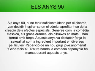 ELS ANYS 90
Als anys 90, al no tenir suficients idees per el cinema,
van decidir inspirar-se en el còmic, aprofitant-se de la
creació dels efectes especials. Generes com la comèdia
clàssica, els grans drames, els dibuixos animats,...han
tornat amb força. Aquests anys va destacar força la
sexualitat com a ingredient important en diverses
pel·lícules i l'aparició de un nou grup jove anomenat
“Generació X”. D'altra banda la comèdia espanyola ha
marcat durant aquests anys.
 