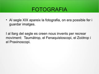 FOTOGRAFIA
• Al segle XIX apareix la fotografia, on era possible fer i
guardar imatges.
I al llarg del segle es creen nous invents per recrear
moviment: Taumàtrop, el Fenaquistoscopi, el Zoòtrop i
el Praxinoscopi.
 