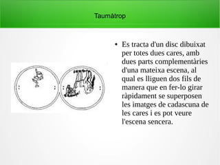 Taumàtrop
● Es tracta d'un disc dibuixat
per totes dues cares, amb
dues parts complementàries
d'una mateixa escena, al
qual es lliguen dos fils de
manera que en fer-lo girar
ràpidament se superposen
les imatges de cadascuna de
les cares i es pot veure
l'escena sencera.
 
