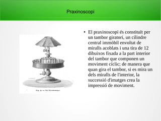 Praxinoscopi
● El praxinoscopi és constituït per
un tambor giratori, un cilindre
central immòbil envoltat de
miralls acoblats i una tira de 12
dibuixos fixada a la part interior
del tambor que componen un
moviment cíclic; de manera que
quan gira el tambor, si es mira un
dels miralls de l'interior, la
successió d'imatges crea la
impressió de moviment.
 