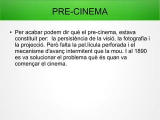 PRE-CINEMA
● Per acabar podem dir què el pre-cinema, estava
constituit per: la persistència de la visió, la fotografia i
la projecció. Però falta la pel.lícula perforada i el
mecanisme d'avanç intermitent que la mou. I al 1890
es va solucionar el problema què és quan va
començar el cinema.
 