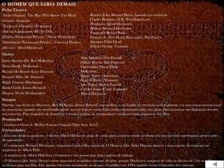 O HOMEM QUE SABIA DEMAIS
Ficha Técnica
Título Original: The Man Who Knew Too Much
Gênero: Suspense
Tempo de Duração: 120 minutos
Ano de Lançamento (EUA): 1956
Estúdio: Paramount Pictures / Filwite Productions
Distribuição: Paramount Pictures / Universal Pictures
Direção: Alfred Hitchcock
Elenco
James Stewart (Dr. Ben McKenna)
Doris Day(Jo McKenna)
Brenda De Banzie (Lucy Drayton)
Bernard Miles (Sr. Drayton)
Ralph Truman (Buchanan)
Daniel Gélin (Louis Bernard)
Mogens Wieth (Embaixador)
Sinopse
Durante suas férias no Marrocos, Ben McKenna (James Stewart), um médico, e sua família se envolvem acidentalmente em uma trama internacional
de assassinato, quando um moribundo agente secreto francês conta a um médico americano sobre um plano para assassinar um diplomata durante
um concerto. Para impedi-lo de denunciar a trama à polícia, os conspiradores resolvem então sequestrar seu filho.
Premiações
- Ganhou o Oscar de Melhor Canção Original ("Que Sera, Sera").
Curiosidades
- Em suas clássicas aparições, o diretor Alfred Hitchcock surge de costas para a câmera vendo acrobatas em um mercado marroquino, pouco antes
do assassinato.
- O compositor Bernard Herrmann, responsável pela trilha sonora de O Homem Que Sabia Demais, aparece como regente da orquestra na
sequência do Albert Hall.
- A sequência do Albert Hall dura 12 minutos e não possui uma única palavra de diálogo.
- O Homem Que Sabia Demais esteve inacessível ao público durante décadas porque Hitchcock comprou de volta os direitos de 5 de seus filmes e
os deixou para sua filha. Eles apenas estiveram novamente ao alcance do público em 1984, quando foram relançados nos cinemas.
Roteiro: John Michael Hayes, baseado em estória de
Charles Bennett e D.B. Wyndham-Lewis
Produção: Alfred Hitchcock
Música: Bernard Herrmann
Fotografia: Robert Burks
Direção de Arte: Henry Bumstead e Hal Pereira
Figurino: Edith Head
Edição: George Tomasini
Alan Mowbray (Val Parnell)
Hillary Brooke (Jan Peterson)
Christopher Olsen (Hank
McKenna)
Reggie Nalser (Assassino)
Noel Willman (Woburn)
Alix Talton (Helen Parnell)
Carolyn Jones (Cindy Fontaine)
Alfred Hitchcock
 