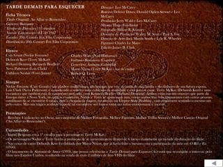 TARDE DEMAIS PARA ESQUECER
Ficha Técnica
Título Original: An Affair to Remember
Gênero: Romance
Tempo de Duração: 115 minutos
Ano de Lançamento (EUA): 1957
Estúdio: 20th Century Fox Film Corporation
Distribuição: 20th Century Fox Film Corporation
Elenco
Cary Grant (Nickie Ferrante)
Deborah Kerr (Terry McKay)
Richard Denning (Kenneth Bradley)
Neva Patterson (Lois Clark)
Cathleen Nesbitt (Vovó Janou)
Sinopse
Nickie Ferrante (Cary Grant) é um playboy mulherengo, um homem que vive as custas de sua família e do dinheiro de sua futura esposa,
Lois Clark (Neva Patterson), é considerado o solteiro mais cobiçado da atualidade e está para se casar. Terry McKay (Deborah Kerr) é uma
ex-cantora que também está de casamento marcado, com Kenneth Bradley (Richard Denning). Ambos estão em um cruzeiro que parte da
Europa rumo a Nova York, no qual se conhecem. Nickie e Terry se apaixonam mas, como ambos têm relacionamentos com outras pessoas,
combinam de se encontrar 6 meses após a chegada da viagem, no alto do no Empire State Building , caso continuem sentindo o mesmo um
pelo outro. Mas um trágico acidente impede tal encontro e seu futuro toma um rumo emocionante e incerto.
Premiações
- Recebeu 4 indicações ao Oscar, nas categorias de Melhor Fotografia, Melhor Figurino, Melhor Trilha Sonora e Melhor Canção Original
("An Affair to Remember").
Curiosidades
- Ingrid Bergman era a 1ª escolha para a personagem Terry McKay.
- Os personagens Nickie e Terry fazem a promessa de se reencontrarem dentro de 6 meses exatamente na metade da duração do filme.
- Nas cenas de canto Deborah Kerr foi dublada por Marni Nixon, que já havia feito o mesmo com a participação da atriz em O Rei e Eu
(1956).
- O lançamento de Sintonia de Amor (1993), que possui referências a Tarde Demais para Esquecer, fez com que ressurgisse o interesse pelo
filme nos Estados Unidos, resultando na venda de mais 2 milhões de fitas VHS do filme
Direção: Leo McCarey
Roteiro: Delmer Daves, Donald Ogden Stewart e Leo
McCarey
Produção: Jerry Wald e Leo McCarey
Música: Hugo Friedhofer
Fotografia: Milton R. Krasner
Desenho de Produção: Walter M. Scott e Paul S. Fox
Direção de Arte: Jack Martin Smith e Lyle R. Wheeler
Figurino: Charles Le Maire
Edição: James B. Clark
Charles Watts (Ned Hathaway)
Fortunio Bonanova (Courbet)
Geneviève Aumont (Gabriella)
Marni Nixon (Terry McKay - voz de canto)
Robert Q. Lewis
 