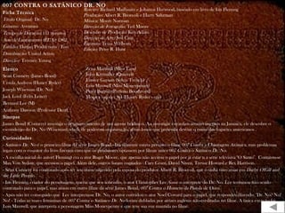 007 CONTRA O SATÂNICO DR. NO
Ficha Técnica
Título Original: Dr. No
Gênero: Aventura
Tempo de Duração: 111 minutos
Ano de Lançamento (EUA): 1962
Estúdio: Danjaq Productions / Eon
Distribuição: United Artists
Direção: Terence Young
Elenco
Sean Connery (James Bond)
Ursula Andress (Honey Ryder)
Joseph Wiseman (Dr. No)
Jack Lord (Felix Leiter)
Bernard Lee (M)
Anthony Dawson (Professor Dent)
Sinopse
James Bond (Connery) investiga o desaparecimento de um agente britânico. Ao investigar estranhos acontecimentos na Jamaica, ele descobre o
esconderijo do Dr. No (Wiseman), chefe de poderosa organização, gênio louco que pretende desviar o rumo dos foguetes americanos .
.
Curiosidades
- Satânico Dr. No é o primeiro filme da série James Bond.- Inicialmente estava previsto o filme 007 Contra a Chantagem Atômica, mas problemas
legais com o co-autor do livro fizeram com que os produtores optassem por filmar antes 007 Contra o Satânico Dr. No.
- A escolha inicial do autor( Fleming) era o ator Roger Moore, que apenas não aceitou o papel por já estar n a série televisiva "O Santo". Contatou-se
Max Von Sydow, que recusou o papel. Além dele, outros foram cogitados : Cary Grant, David Niven, Trevor Howard e Rex Harrison.
- Sean Connery foi contratado após ter seu nome sugerido pela esposa do produtor Albert R. Broccoli, que o tinha visto atuar em Darby O'Gill and
the Little People.
- Ian Fleming, criador do personagem, queria que seu sobrinho, o ator Christopher Lee, fosse o intérprete do Dr. No. Lee terminou não sendo
contratado para o papel, mas atuou em outro filme da série James Bond, 007 Contra o Homem da Pistola de Ouro.
- Após não ter conseguido que Lee interpretasse Dr. No, o autor convidou o ator Noel Coward para o papel, que respondeu dizendo: "Dr. No? No!
No! - Todas as vozes femininas de 007 Contra o Satânico Dr. No foram dubladas por atrizes inglesas não-creditadas no filme. A única exceção foi
Lois Maxwell, que interpreta a personagem Miss Moneypenny e que teve sua voz mantida no filme.
Roteiro: Richard Mailbaum e Johanna Harwood, baseado em livro de Ian Fleming
Produção: Albert R. Broccoli e Harry Saltzman
Música: Monty Norman
Direção de Fotografia: Ted Moore
Desenho de Produção: Ken Adam
Direção de Arte: Syd Cain
Figurino: Tessa Welborn
Edição: Peter R. Hunt
Zena Marshall (Miss Taro)
John Kitzmiller (Quarrel)
Eunice Gayson (Sylvia Trench)
Lois Maxwell (Miss Moneypenny)
Peter Burton (Prefeito Boothroyd)
Monica van der Syl (Honey Ryder - voz)
 