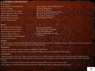 A PANTERA COR-DE-ROSA
Ficha Técnica
Título Original: The Pink Panther
Gênero: Comédia
Tempo de Duração: 113 minutos
Ano de Lançamento (EUA): 1963
Estúdio: Mirisch Company
Distribuição: United Artists
Direção: Blake Edwards
Elenco
Peter Sellers (Inspetor Clouseau)
David Niven (Sir Charles Litton)
Robert Wagner (George Litton)
Capucine (Simone Clouseau)
Brenda De Branzie (Angela Dunning)
Colin Gordon (Tucker)
Sinopse
O hilariante Inspetor Clouseau (Peter Sellers), da polícia de Paris, precisa encontrar um ladrão de jóias que está mais perto do que ele imagina: o
perigoso assaltante é amante de sua esposa, sem que ele nada perceba.
Premiações
- Recebeu uma indicação ao Oscar, na categoria de Melhor Trilha Sonora.
- Recebeu uma indicação ao Globo de Ouro, na categoria de Melhor Ator em Comédia/Musical (Peter Sellers).
Curiosidades
- Apesar da pantera cor-de-rosa do título se referir à uma jóia, nos créditos de abertura do filme há um desenho animado protagonizado pelo
personagem Pantera Cor-de-Rosa. Esta introdução com um desenho do personagem tornou-se padrão nos demais filmes baseados no Inspetor
Clouseau.
- O primeiro ator contactado para interpretar o Inspetor Clouseau foi Peter Ustinov, que recusou o papel.
- Para emagrecer o suficiente para interpretar o papel, Peter Seller tomou pílulas de dieta durante quase um ano.
Roteiro: Maurice Richlin e Blake Edwards
Produção: Martin Jurow
Música: Henry Mancini
Direção de Fotografia: Philip H. Lathrop
Direção de Arte: Fernando Carrere
Figurino: Yves Saint-Laurent
Edição: Ralph E. Winters
James Lanphier (Saloud)
Michael Trubshawe (Novelista)
Martin Miller (Fotógrafo)
Claudia Cardinale (Princesa Dala)
Fran Jeffries
 