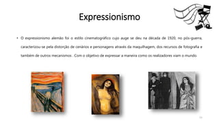 Expressionismo
• O expressionismo alemão foi o estilo cinematográfico cujo auge se deu na década de 1920, no pós-guerra,
caracterizou-se pela distorção de cenários e personagens através da maquilhagem, dos recursos de fotografia e
também de outros mecanismos . Com o objetivo de expressar a maneira como os realizadores viam o mundo.
11
 