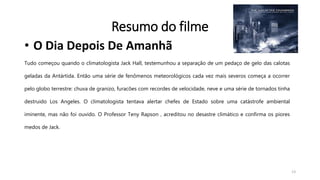 Resumo do filme
• O Dia Depois De Amanhã
Tudo começou quando o climatologista Jack Hall, testemunhou a separação de um pedaço de gelo das calotas
geladas da Antártida. Então uma série de fenômenos meteorológicos cada vez mais severos começa a ocorrer
pelo globo terrestre: chuva de granizo, furacões com recordes de velocidade, neve e uma série de tornados tinha
destruido Los Angeles. O climatologista tentava alertar chefes de Estado sobre uma catástrofe ambiental
iminente, mas não foi ouvido. O Professor Teny Rapson , acreditou no desastre climático e confirma os piores
medos de Jack.
13
 