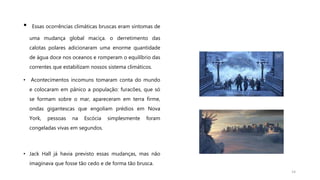 • Essas ocorrências climáticas bruscas eram sintomas de
uma mudança global maciça. o derretimento das
calotas polares adicionaram uma enorme quantidade
de água doce nos oceanos e romperam o equilíbrio das
correntes que estabilizam nossos sistema climáticos.
• Acontecimentos incomuns tomaram conta do mundo
e colocaram em pânico a população: furacões, que só
se formam sobre o mar, apareceram em terra firme,
ondas gigantescas que engoliam prédios em Nova
York, pessoas na Escócia simplesmente foram
congeladas vivas em segundos.
• Jack Hall já havia previsto essas mudanças, mas não
imaginava que fosse tão cedo e de forma tão brusca.
14
 