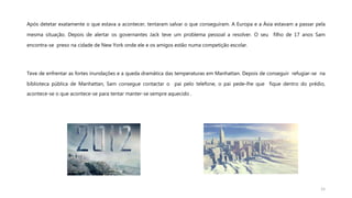 Após detetar exatamente o que estava a acontecer, tentaram salvar o que conseguiram. A Europa e a Ásia estavam a passar pela
mesma situação. Depois de alertar os governantes Jack teve um problema pessoal a resolver. O seu filho de 17 anos Sam
encontra-se preso na cidade de New York onde ele e os amigos estão numa competição escolar.
Teve de enfrentar as fortes inundações e a queda dramática das temperaturas em Manhattan. Depois de conseguir refugiar-se na
biblioteca pública de Manhattan, Sam consegue contactar o pai pelo telefone, o pai pede-lhe que fique dentro do prédio,
acontece-se o que acontece-se para tentar manter-se sempre aquecido .
15
 